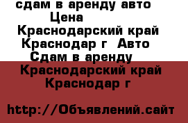 сдам в аренду авто  › Цена ­ 1 000 - Краснодарский край, Краснодар г. Авто » Сдам в аренду   . Краснодарский край,Краснодар г.